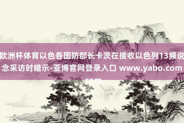 欧洲杯体育以色各国防部长卡茨在接收以色列13频说念采访时暗示-亚博官网登录入口 www.yabo.com