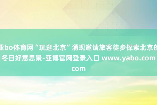 亚bo体育网“玩逛北京”涌现邀请旅客徒步探索北京的冬日好意思景-亚博官网登录入口 www.yabo.com