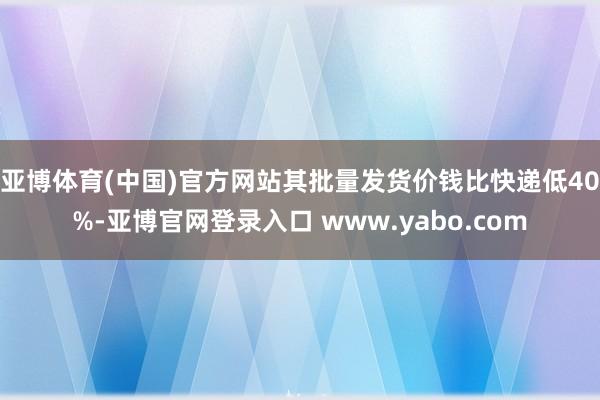 亚博体育(中国)官方网站其批量发货价钱比快递低40%-亚博官网登录入口 www.yabo.com