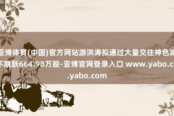 亚博体育(中国)官方网站游洪涛拟通过大量交往神色减执不跳跃664.98万股-亚博官网登录入口 www.yabo.com