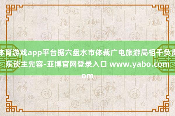 体育游戏app平台据六盘水市体裁广电旅游局相干负责东谈主先容-亚博官网登录入口 www.yabo.com