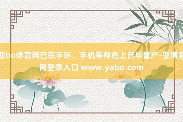 亚bo体育网已在手环、手机等神色上已毕量产-亚博官网登录入口 www.yabo.com