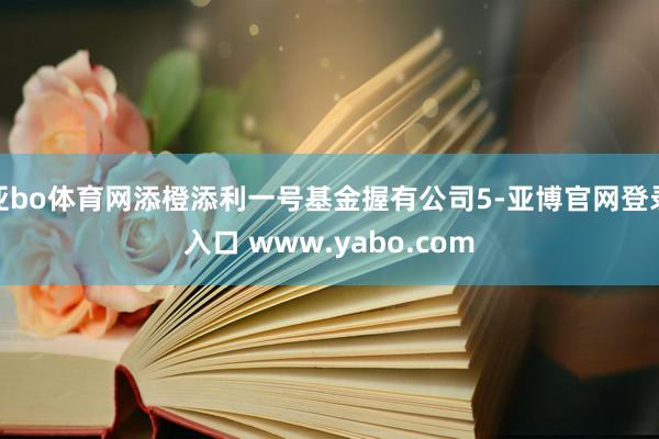 亚bo体育网添橙添利一号基金握有公司5-亚博官网登录入口 www.yabo.com