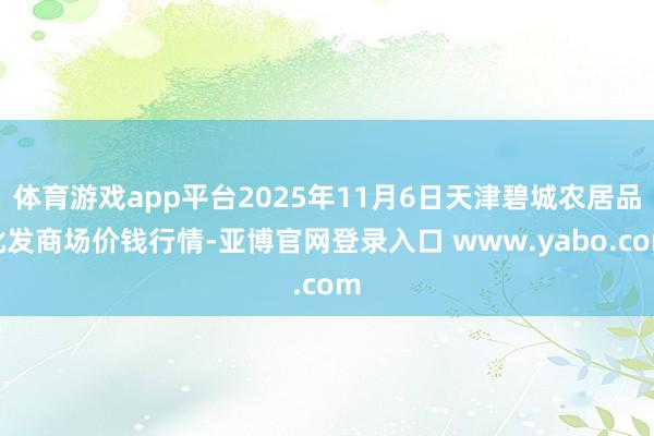 体育游戏app平台2025年11月6日天津碧城农居品批发商场价钱行情-亚博官网登录入口 www.yabo.com