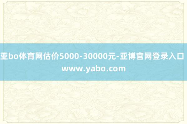 亚bo体育网估价5000-30000元-亚博官网登录入口 www.yabo.com
