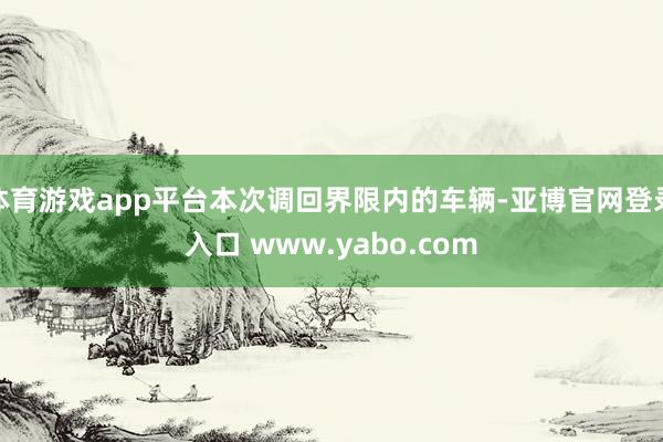 体育游戏app平台本次调回界限内的车辆-亚博官网登录入口 www.yabo.com