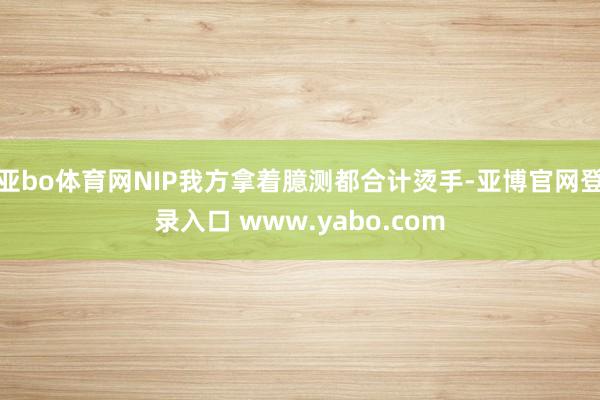 亚bo体育网NIP我方拿着臆测都合计烫手-亚博官网登录入口 www.yabo.com