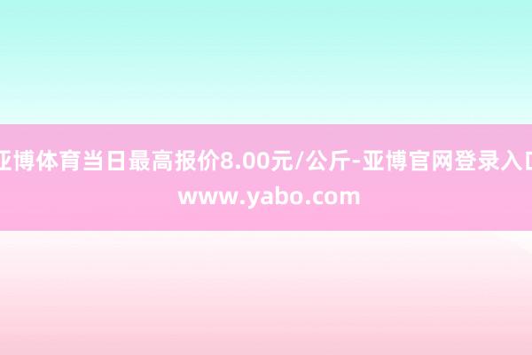 亚博体育当日最高报价8.00元/公斤-亚博官网登录入口 www.yabo.com