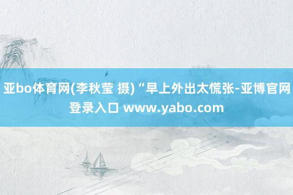 亚bo体育网(李秋莹 摄)　　“早上外出太慌张-亚博官网登录入口 www.yabo.com