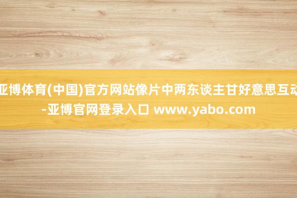 亚博体育(中国)官方网站像片中两东谈主甘好意思互动-亚博官网登录入口 www.yabo.com