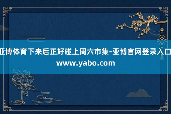 亚博体育下来后正好碰上周六市集-亚博官网登录入口 www.yabo.com