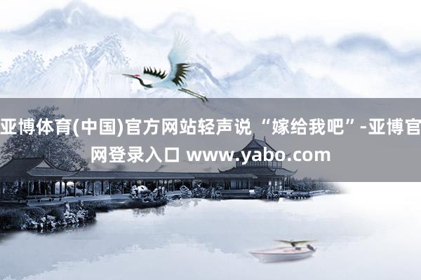亚博体育(中国)官方网站轻声说 “嫁给我吧”-亚博官网登录入口 www.yabo.com