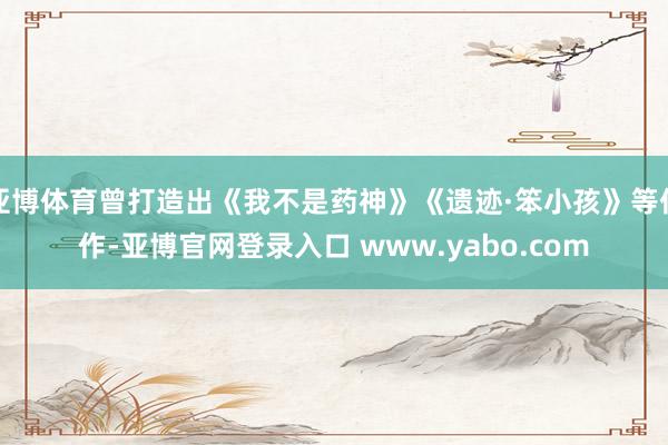 亚博体育曾打造出《我不是药神》《遗迹·笨小孩》等佳作-亚博官网登录入口 www.yabo.com