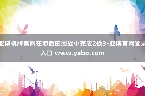 亚博棋牌官网在随后的团战中完成2换3-亚博官网登录入口 www.yabo.com