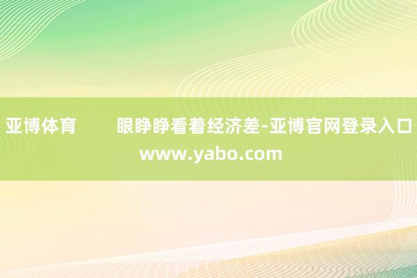 亚博体育        眼睁睁看着经济差-亚博官网登录入口 www.yabo.com
