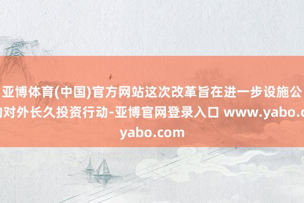 亚博体育(中国)官方网站这次改革旨在进一步设施公司的对外长久投资行动-亚博官网登录入口 www.yabo.com
