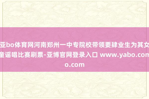 亚bo体育网河南郑州一中专院校带领要肄业生为其女童谣唱比赛刷票-亚博官网登录入口 www.yabo.com