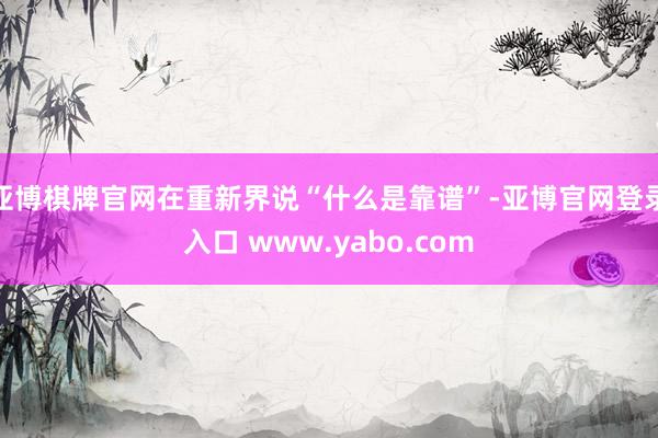 亚博棋牌官网在重新界说“什么是靠谱”-亚博官网登录入口 www.yabo.com