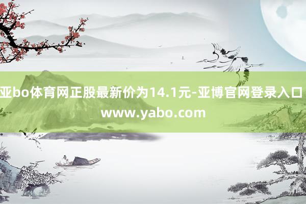 亚bo体育网正股最新价为14.1元-亚博官网登录入口 www.yabo.com