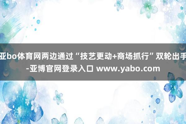亚bo体育网两边通过“技艺更动+商场抓行”双轮出手-亚博官网登录入口 www.yabo.com