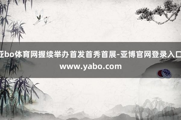 亚bo体育网握续举办首发首秀首展-亚博官网登录入口 www.yabo.com