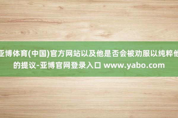 亚博体育(中国)官方网站以及他是否会被劝服以纯粹他的提议-亚博官网登录入口 www.yabo.com
