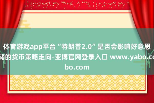 体育游戏app平台“特朗普2.0”是否会影响好意思联储的货币策略走向-亚博官网登录入口 www.yabo.com