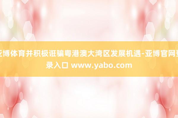 亚博体育并积极诳骗粤港澳大湾区发展机遇-亚博官网登录入口 www.yabo.com