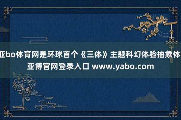 亚bo体育网是环球首个《三体》主题科幻体验抽象体-亚博官网登录入口 www.yabo.com