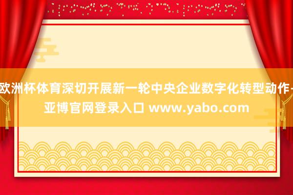 欧洲杯体育深切开展新一轮中央企业数字化转型动作-亚博官网登录入口 www.yabo.com