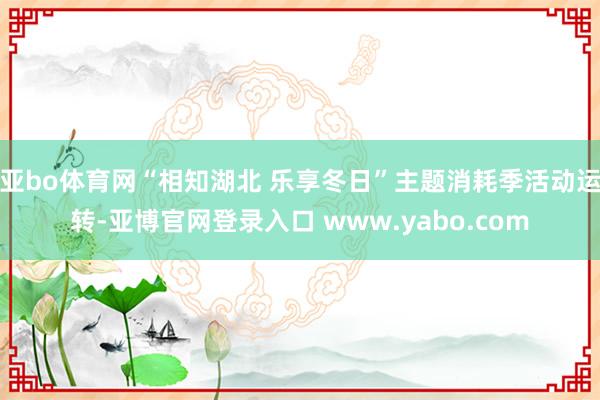 亚bo体育网“相知湖北 乐享冬日”主题消耗季活动运转-亚博官网登录入口 www.yabo.com