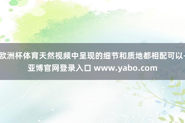 欧洲杯体育天然视频中呈现的细节和质地都相配可以-亚博官网登录入口 www.yabo.com