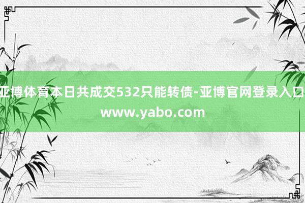 亚博体育本日共成交532只能转债-亚博官网登录入口 www.yabo.com