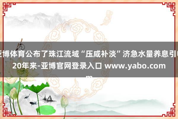 亚博体育公布了珠江流域“压咸补淡”济急水量养息引申20年来-亚博官网登录入口 www.yabo.com