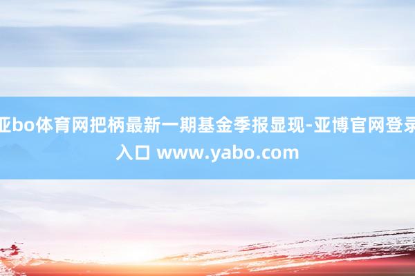 亚bo体育网把柄最新一期基金季报显现-亚博官网登录入口 www.yabo.com