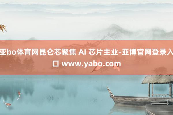 亚bo体育网昆仑芯聚焦 AI 芯片主业-亚博官网登录入口 www.yabo.com