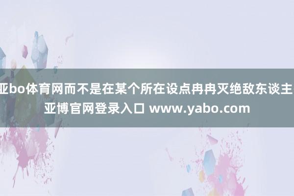 亚bo体育网而不是在某个所在设点冉冉灭绝敌东谈主-亚博官网登录入口 www.yabo.com