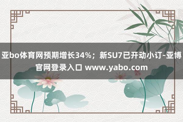 亚bo体育网预期增长34%；新SU7已开动小订-亚博官网登录入口 www.yabo.com