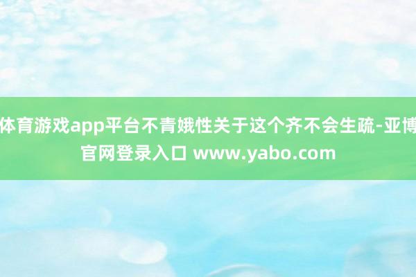 体育游戏app平台不青娥性关于这个齐不会生疏-亚博官网登录入口 www.yabo.com