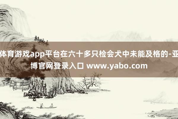 体育游戏app平台在六十多只检会犬中未能及格的-亚博官网登录入口 www.yabo.com