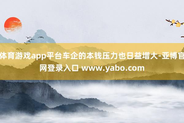 体育游戏app平台车企的本钱压力也日益增大-亚博官网登录入口 www.yabo.com