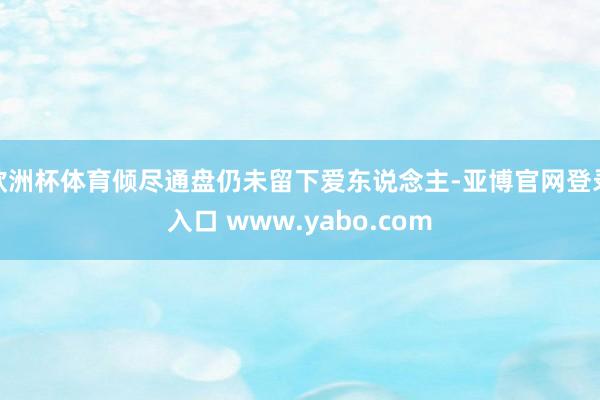 欧洲杯体育倾尽通盘仍未留下爱东说念主-亚博官网登录入口 www.yabo.com