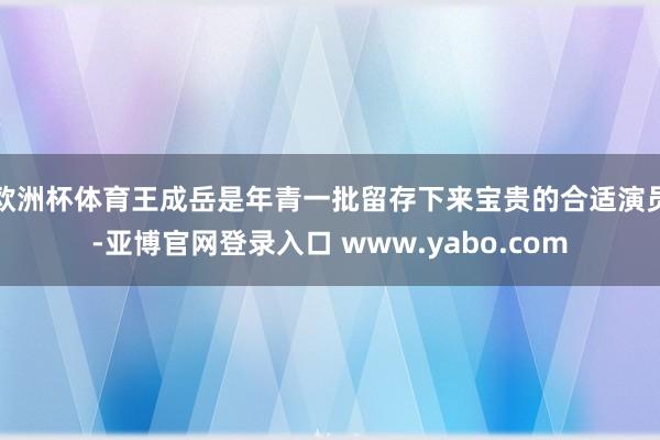 欧洲杯体育王成岳是年青一批留存下来宝贵的合适演员-亚博官网登录入口 www.yabo.com