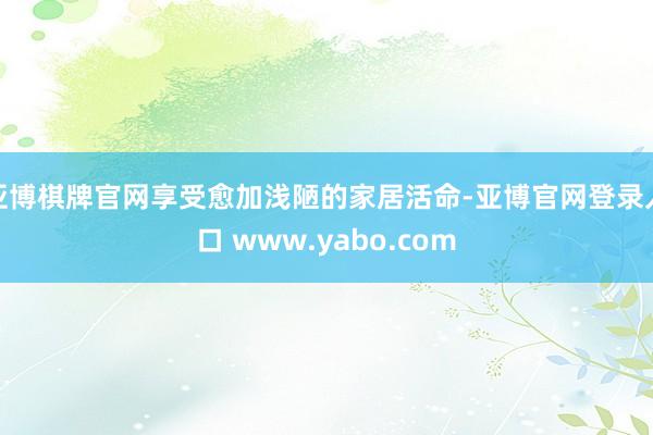 亚博棋牌官网享受愈加浅陋的家居活命-亚博官网登录入口 www.yabo.com