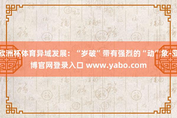 欧洲杯体育异域发展：“岁破”带有强烈的“动”象-亚博官网登录入口 www.yabo.com