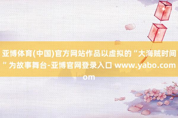 亚博体育(中国)官方网站　　作品以虚拟的“大海贼时间”为故事舞台-亚博官网登录入口 www.yabo.com