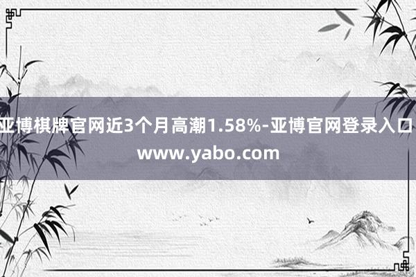 亚博棋牌官网近3个月高潮1.58%-亚博官网登录入口 www.yabo.com