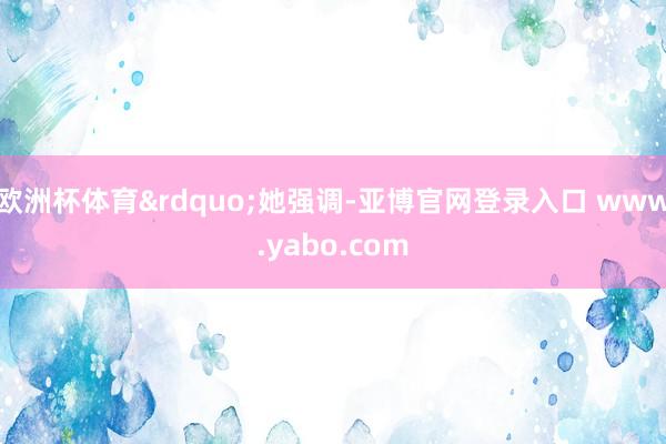 欧洲杯体育&rdquo;她强调-亚博官网登录入口 www.yabo.com