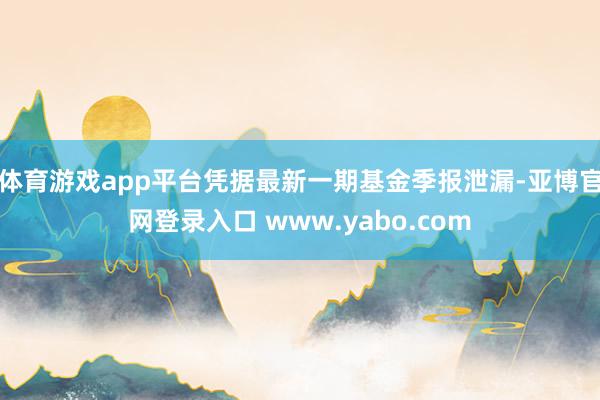 体育游戏app平台凭据最新一期基金季报泄漏-亚博官网登录入口 www.yabo.com