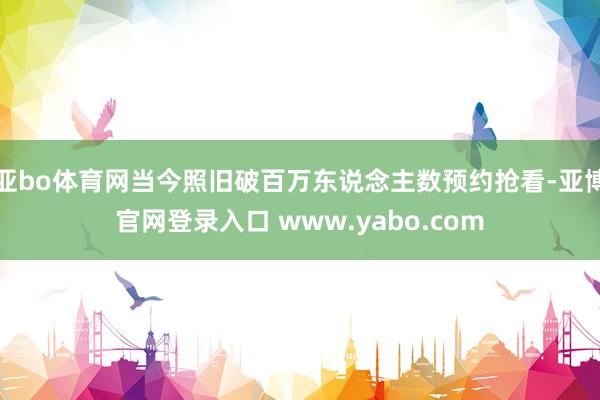 亚bo体育网当今照旧破百万东说念主数预约抢看-亚博官网登录入口 www.yabo.com